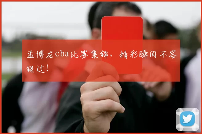 孟博龙cba比赛集锦，精彩瞬间不容错过！