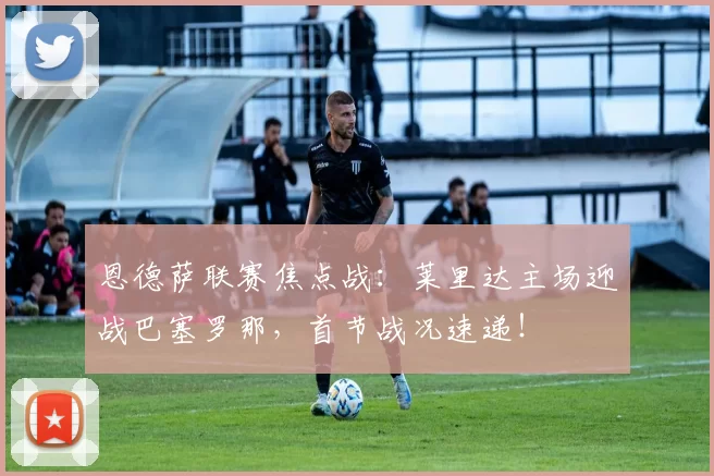 恩德萨联赛焦点战：莱里达主场迎战巴塞罗那，首节战况速递！