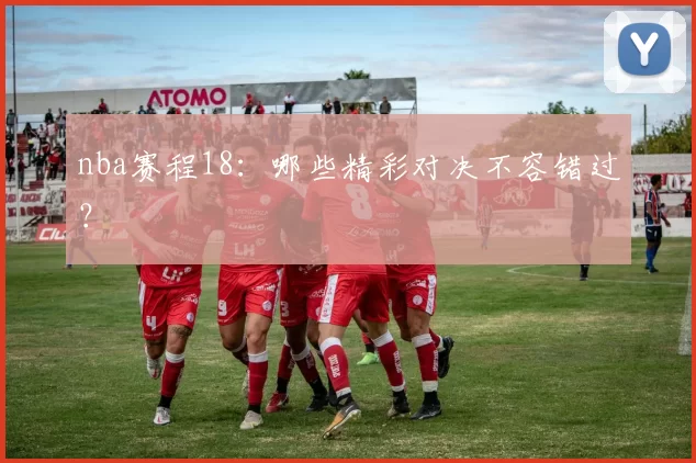 nba赛程18:哪些精彩对决不容错过?