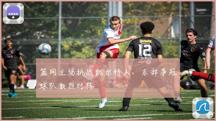 篮网主场挑战凯尔特人，东部争冠球队激烈对阵