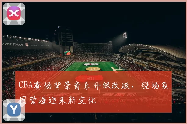 CBA赛场背景音乐升级改版,现场氛围营造迎来新变化