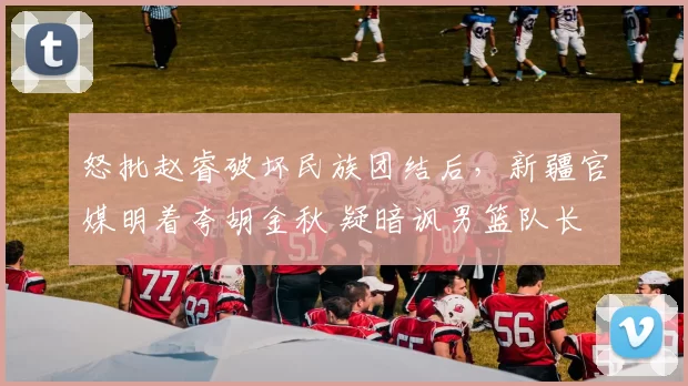 怒批赵睿破坏民族团结后,新疆官媒明着夸胡金秋 疑暗讽男篮队长