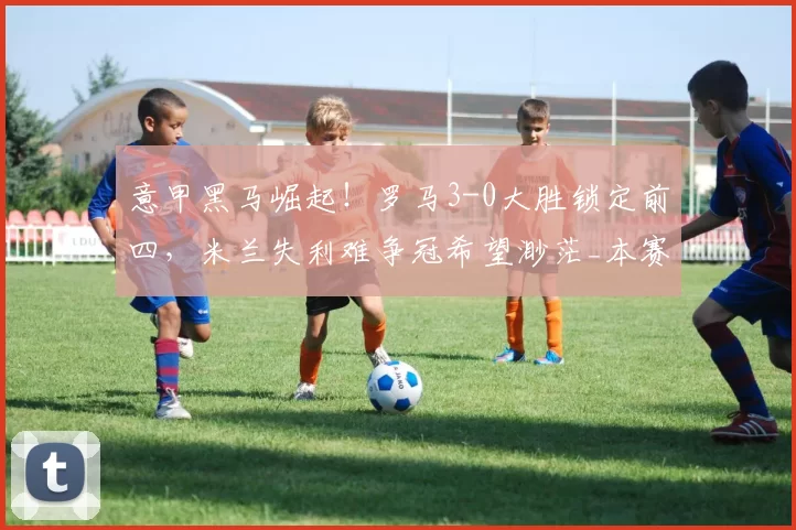 意甲黑马崛起!罗马3-0大胜锁定前四,米兰失利难争冠希望渺茫_本赛季_欧冠_国米