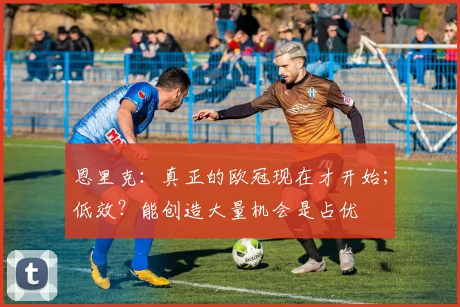 恩里克：真正的欧冠现在才开始；低效？能创造大量机会是占优