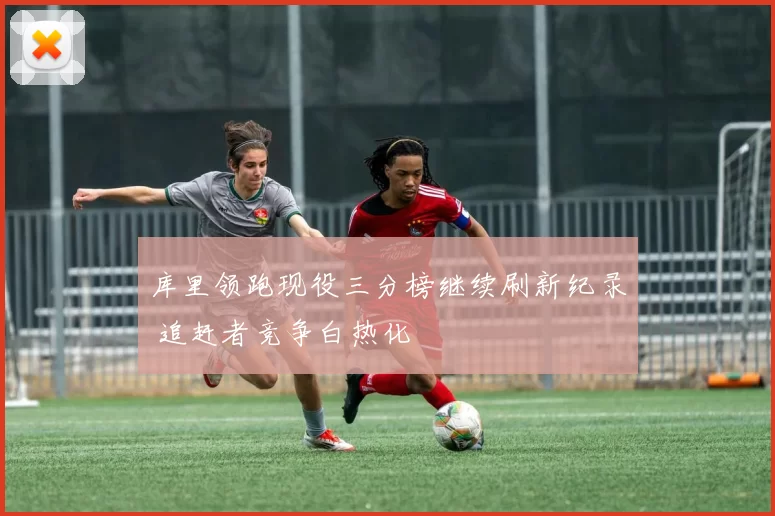 库里领跑现役三分榜继续刷新纪录 追赶者竞争白热化