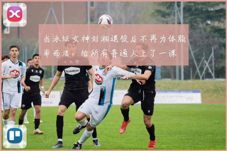 当泳坛女神刘湘退役后不再为体脂率而活,给所有普通人上了一课