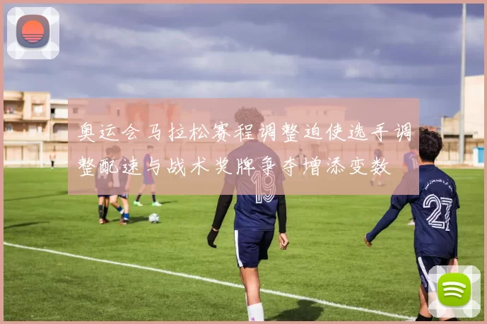 奥运会马拉松赛程调整迫使选手调整配速与战术奖牌争夺增添变数