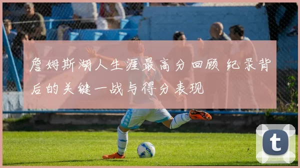 詹姆斯湖人生涯最高分回顾 纪录背后的关键一战与得分表现