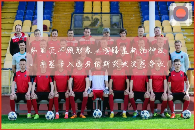 弗里茨不顾形象上演膝盖断拍神技,丰塞卡入选劳伦斯突破奖惹争议