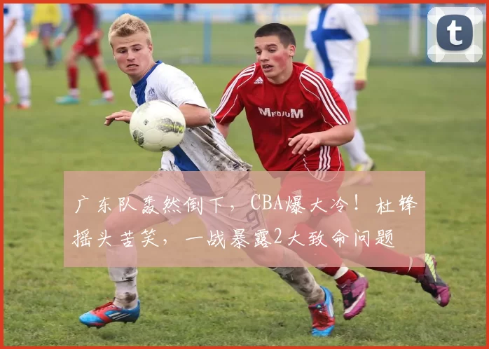 广东队轰然倒下，CBA爆大冷！杜锋摇头苦笑，一战暴露2大致命问题