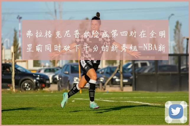 弗拉格克尼普尔险成第四对在全明星前同时砍下千分的新秀组-NBA新闻