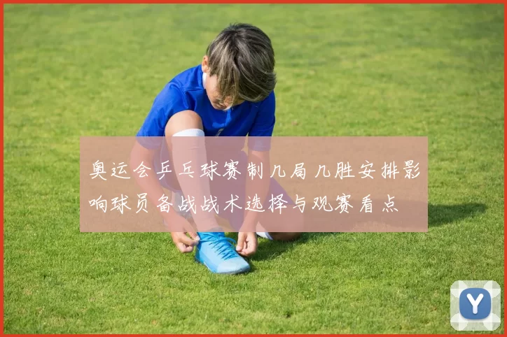 奥运会乒乓球赛制几局几胜安排影响球员备战战术选择与观赛看点