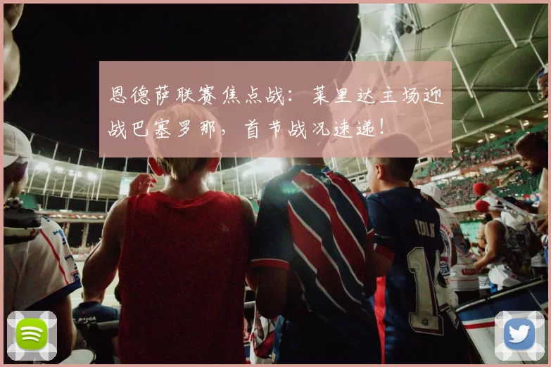 恩德萨联赛焦点战：莱里达主场迎战巴塞罗那，首节战况速递！