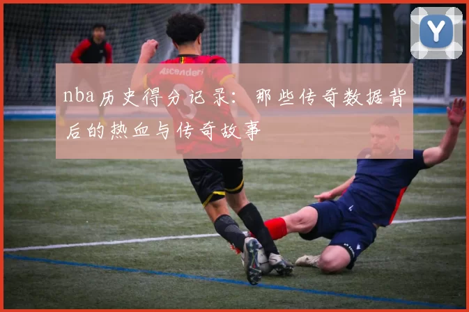 nba历史得分记录：那些传奇数据背后的热血与传奇故事