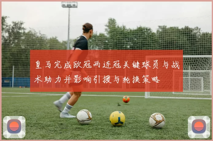 皇马完成欧冠两连冠关键球员与战术助力并影响引援与轮换策略