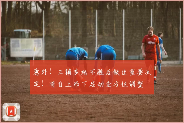 意外！三镇多轮不胜后做出重要决定！将自上而下启动全方位调整