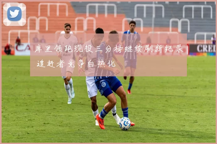 库里领跑现役三分榜继续刷新纪录 追赶者竞争白热化