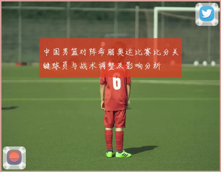 中国男篮对阵希腊奥运比赛比分关键球员与战术调整及影响分析