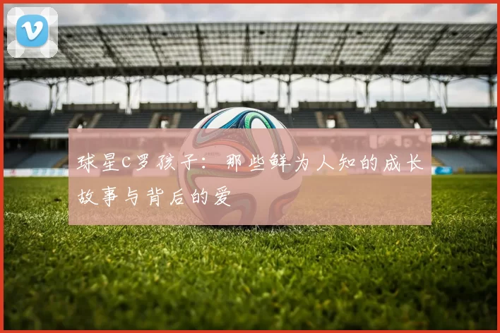 球星c罗孩子:那些鲜为人知的成长故事与背后的爱