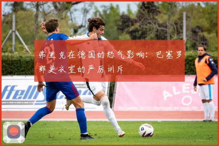 弗里克在德国的怒气影响：巴塞罗那更衣室的严厉训斥