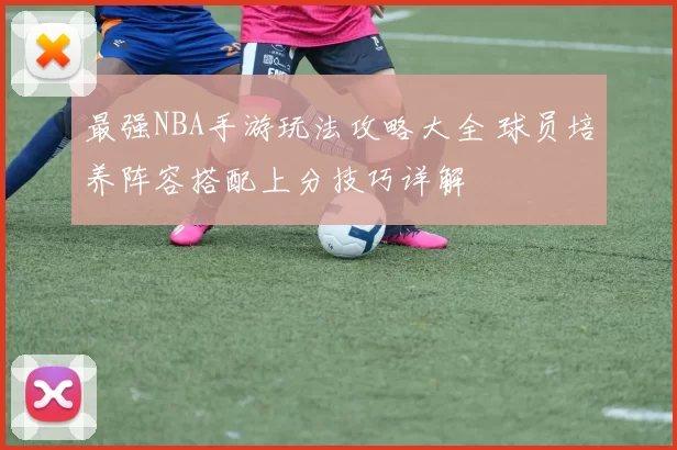 最强NBA手游玩法攻略大全 球员培养阵容搭配上分技巧详解