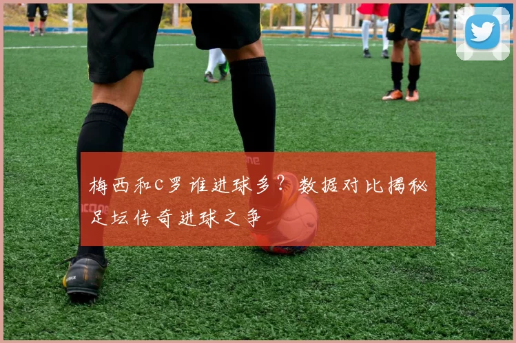 梅西和c罗谁进球多?数据对比揭秘足坛传奇进球之争