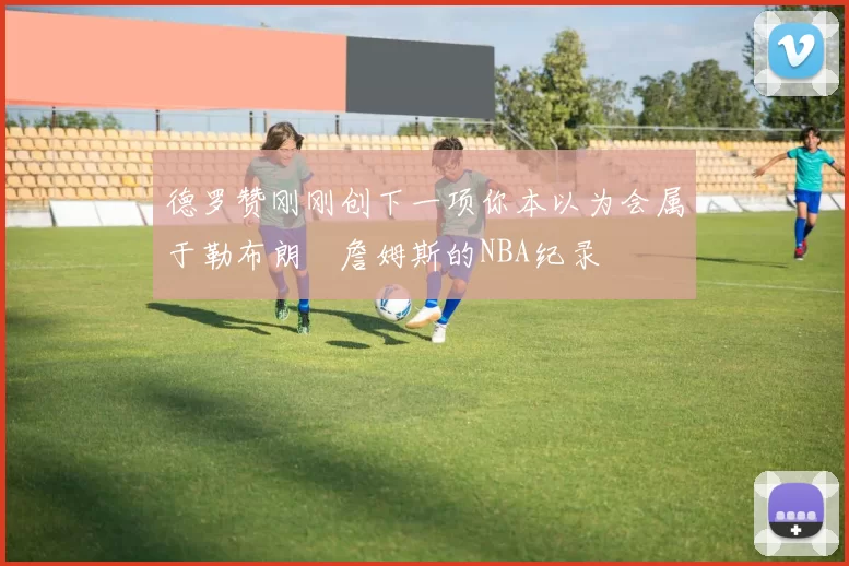 德罗赞刚刚创下一项你本以为会属于勒布朗・詹姆斯的NBA纪录