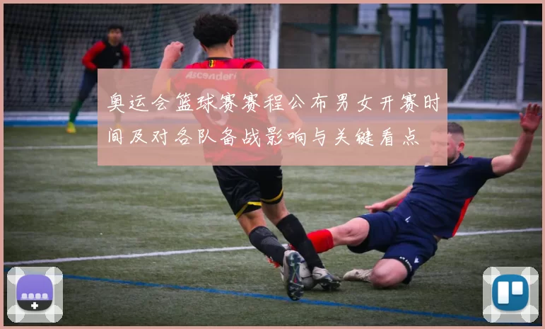 奥运会篮球赛赛程公布男女开赛时间及对各队备战影响与关键看点