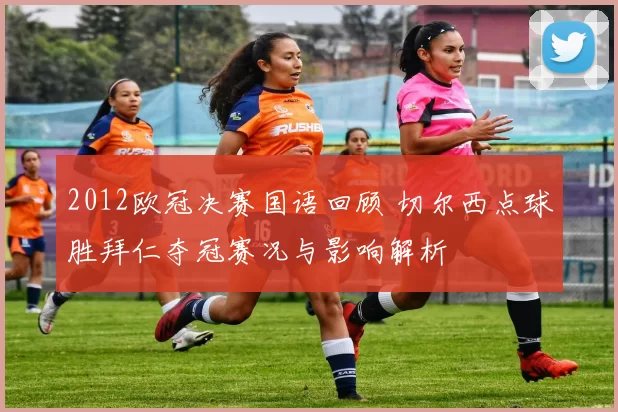 2012欧冠决赛国语回顾 切尔西点球胜拜仁夺冠赛况与影响解析