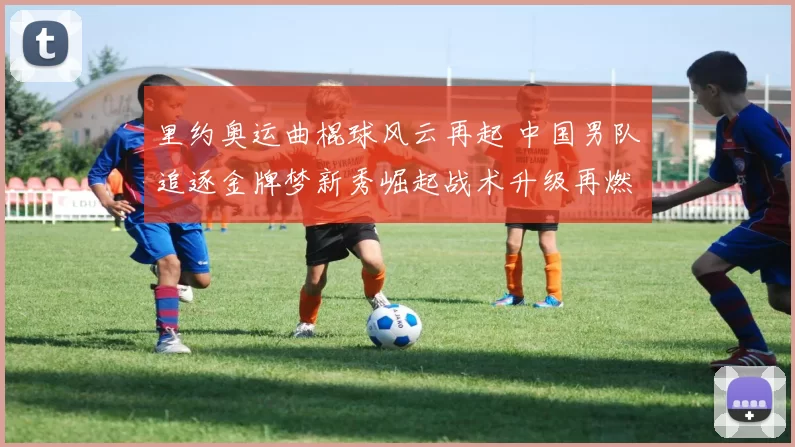 里约奥运曲棍球风云再起 中国男队追逐金牌梦新秀崛起战术升级再燃