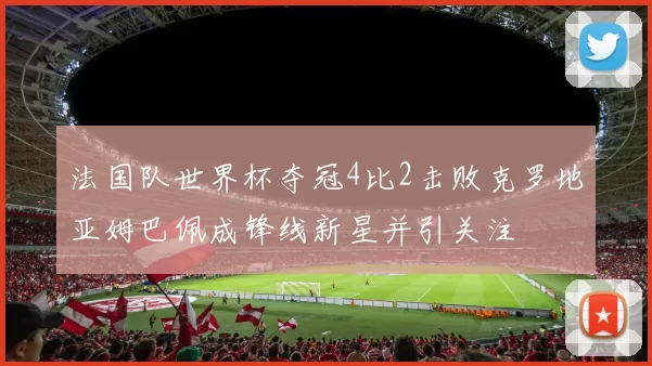 法国队世界杯夺冠4比2击败克罗地亚姆巴佩成锋线新星并引关注