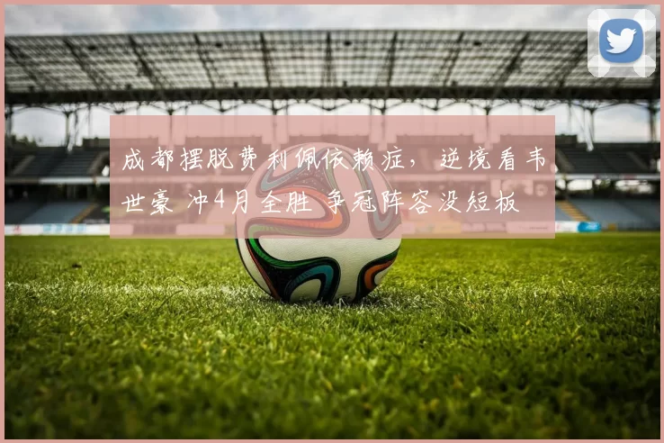 成都摆脱费利佩依赖症，逆境看韦世豪 冲4月全胜 争冠阵容没短板