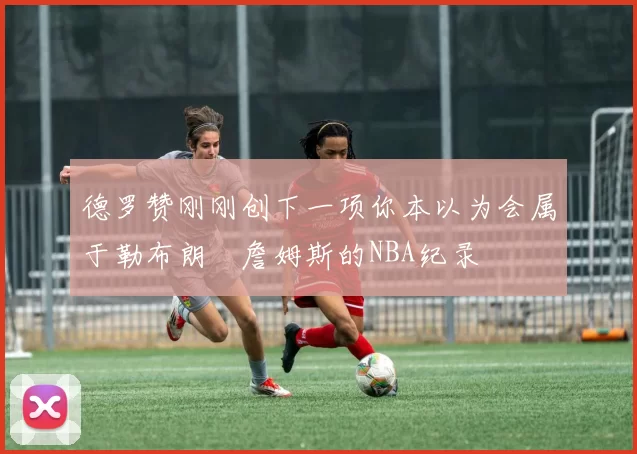 德罗赞刚刚创下一项你本以为会属于勒布朗・詹姆斯的NBA纪录