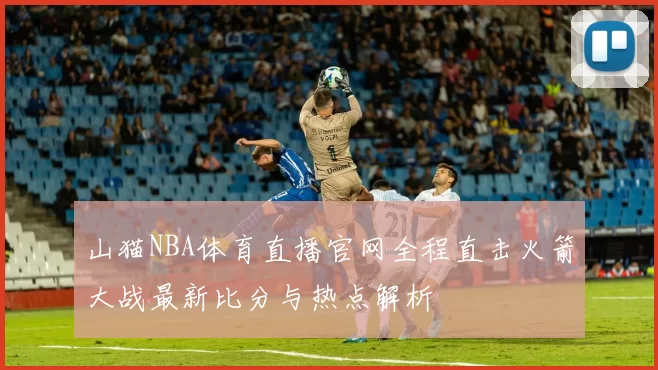 山猫NBA体育直播官网全程直击火箭大战最新比分与热点解析