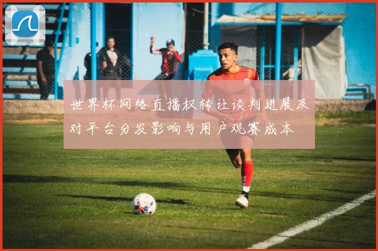 世界杯网络直播权转让谈判进展及对平台分发影响与用户观赛成本
