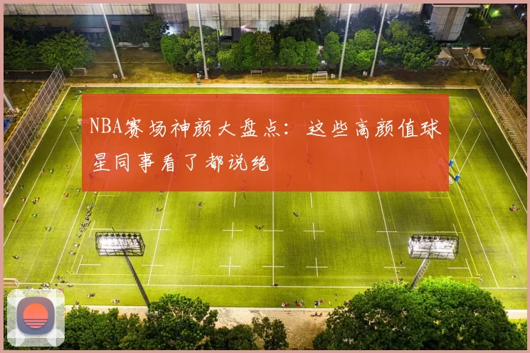 NBA赛场神颜大盘点：这些高颜值球星同事看了都说绝