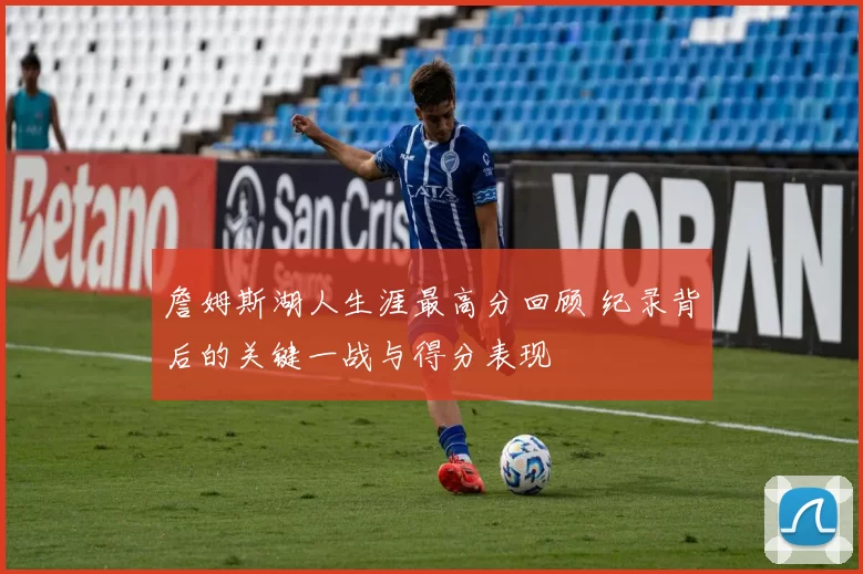 詹姆斯湖人生涯最高分回顾 纪录背后的关键一战与得分表现