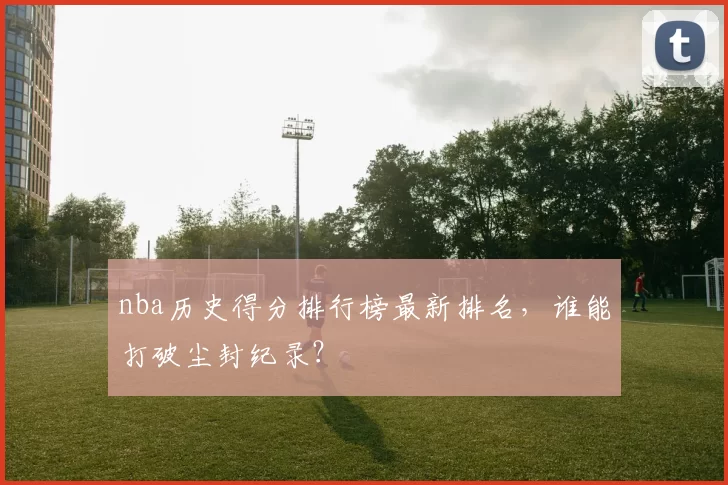 nba历史得分排行榜最新排名，谁能打破尘封纪录？