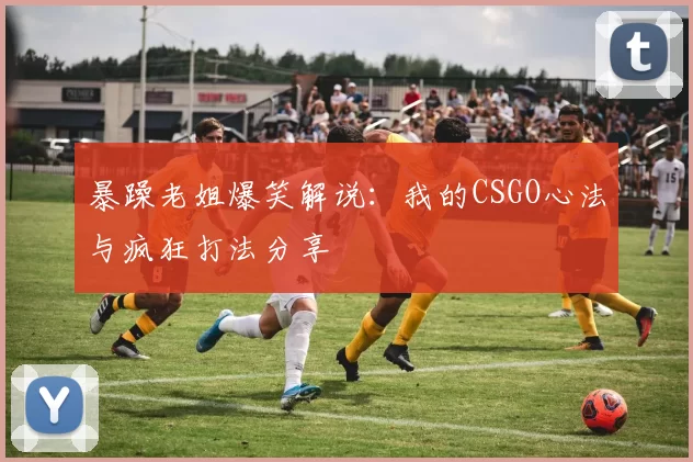 暴躁老姐爆笑解说:我的CSGO心法与疯狂打法分享