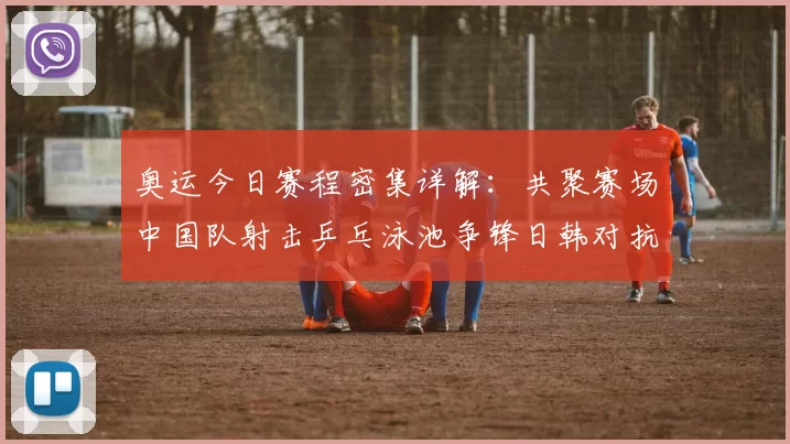 奥运今日赛程密集详解：共聚赛场中国队射击乒乓泳池争锋日韩对抗