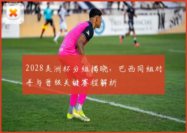 2028美洲杯分组揭晓，巴西同组对手与晋级关键赛程解析