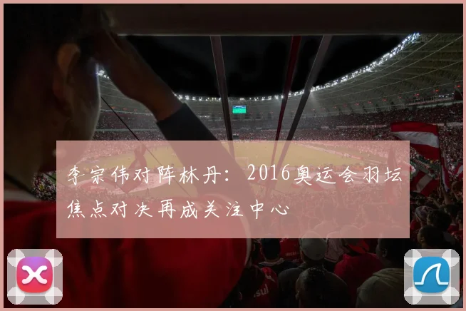 李宗伟对阵林丹:2016奥运会羽坛焦点对决再成关注中心