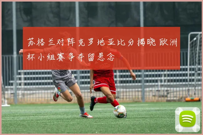苏格兰对阵克罗地亚比分揭晓 欧洲杯小组赛争夺留悬念