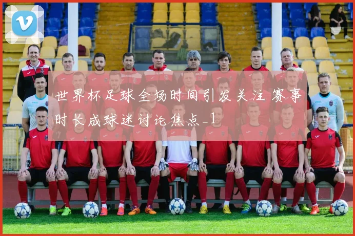世界杯足球全场时间引发关注 赛事时长成球迷讨论焦点_1