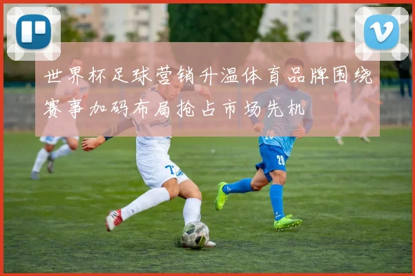 世界杯足球营销升温体育品牌围绕赛事加码布局抢占市场先机