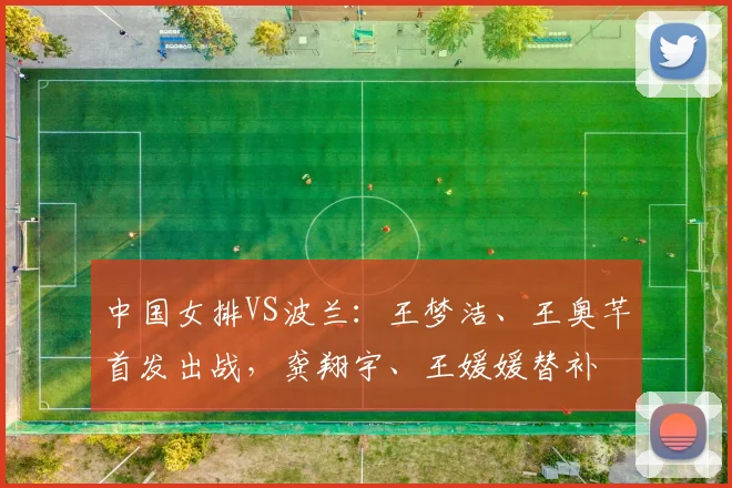 中国女排VS波兰:王梦洁、王奥芊首发出战,龚翔宇、王媛媛替补