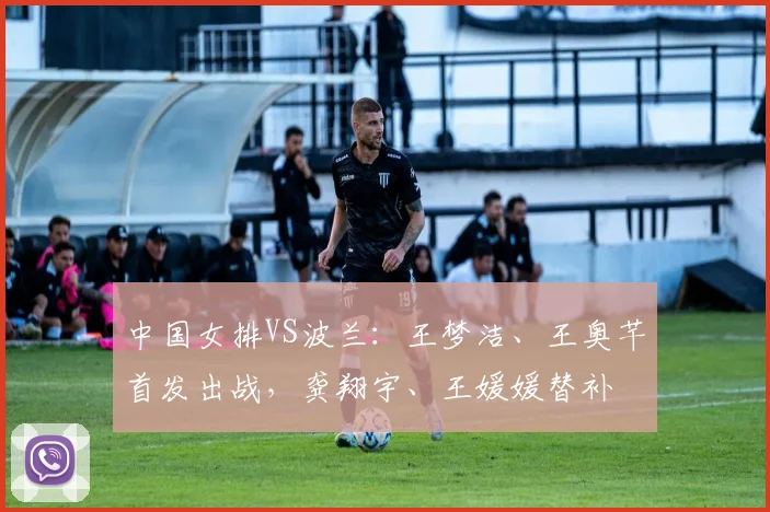 中国女排VS波兰:王梦洁、王奥芊首发出战,龚翔宇、王媛媛替补