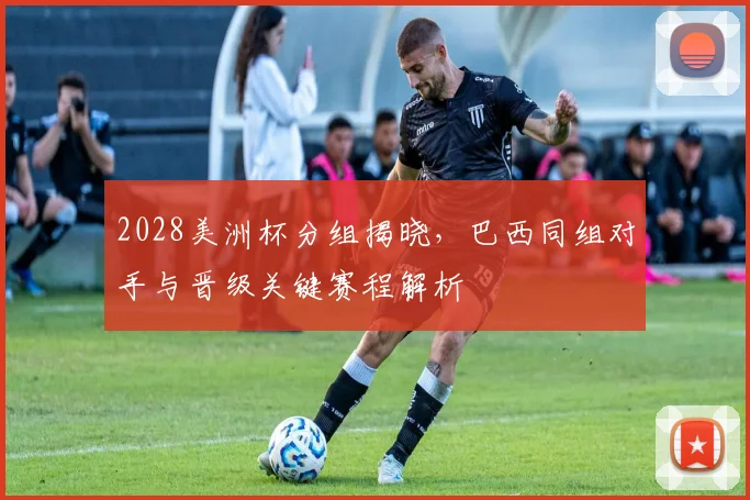 2028美洲杯分组揭晓，巴西同组对手与晋级关键赛程解析