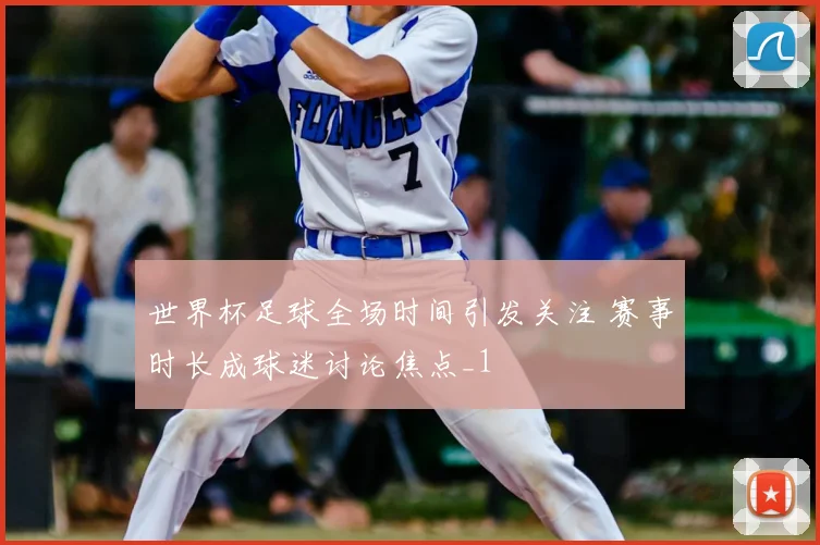 世界杯足球全场时间引发关注 赛事时长成球迷讨论焦点_1